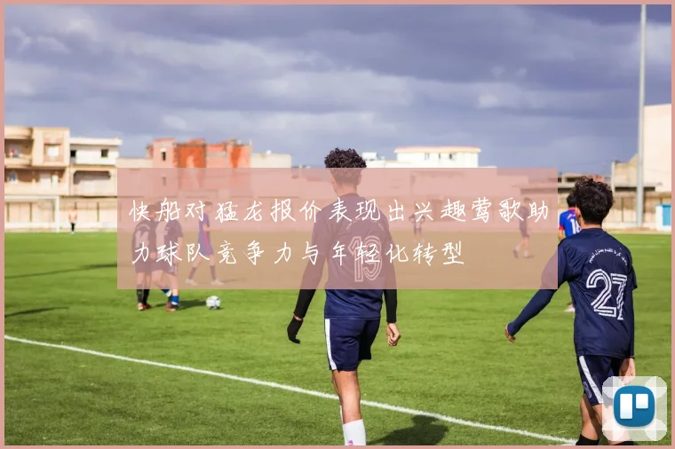 快船对猛龙报价表现出兴趣莺歌助力球队竞争力与年轻化转型