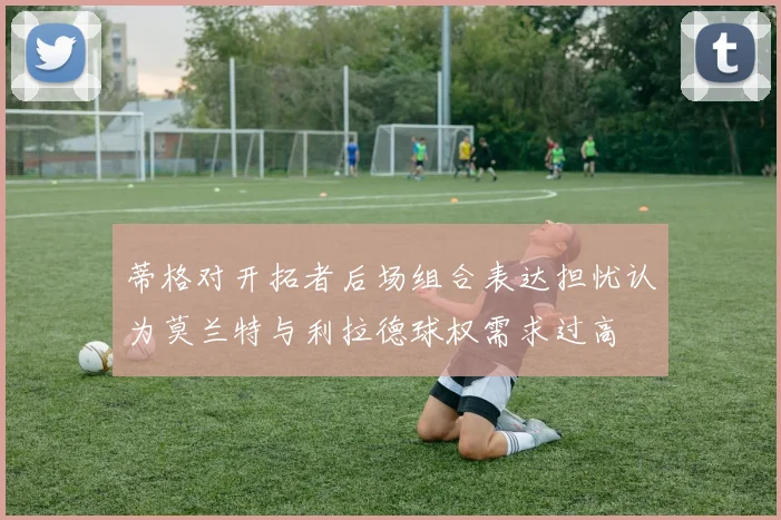 蒂格对开拓者后场组合表达担忧认为莫兰特与利拉德球权需求过高