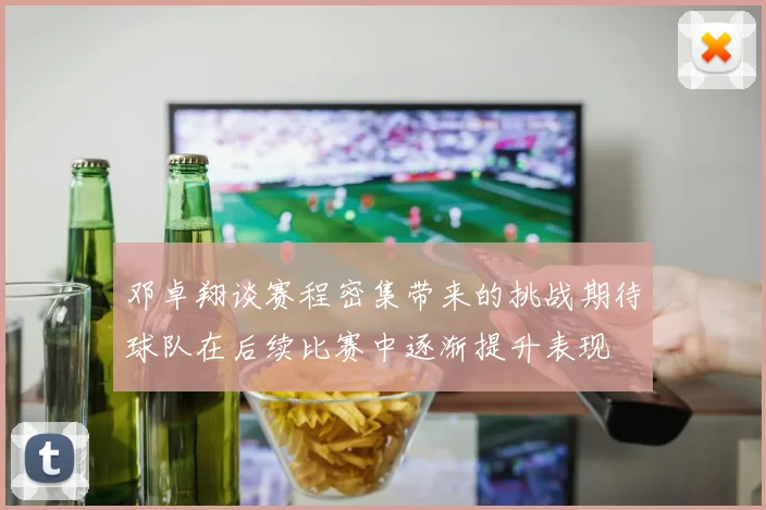 邓卓翔谈赛程密集带来的挑战期待球队在后续比赛中逐渐提升表现
