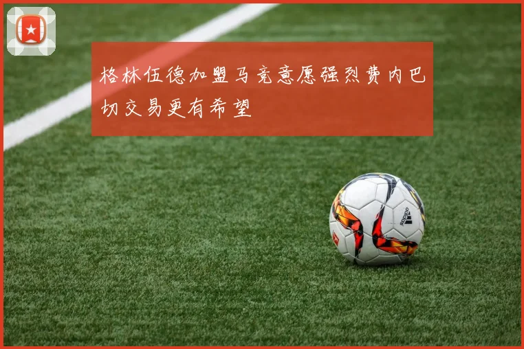 格林伍德加盟马竞意愿强烈费内巴切交易更有希望