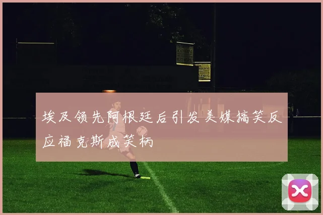 埃及领先阿根廷后引发美媒搞笑反应福克斯成笑柄