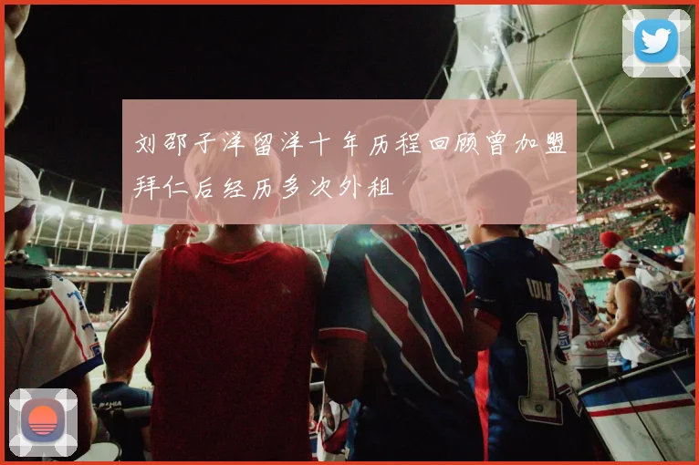 刘邵子洋留洋十年历程回顾曾加盟拜仁后经历多次外租