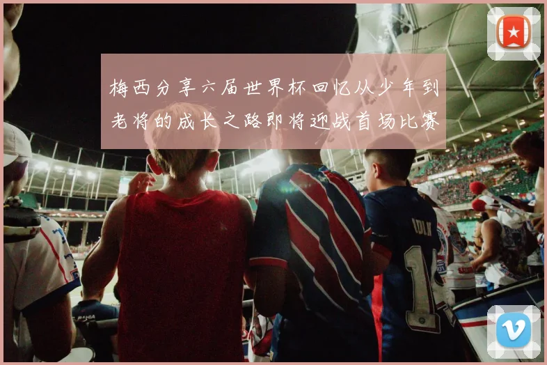梅西分享六届世界杯回忆从少年到老将的成长之路即将迎战首场比赛
