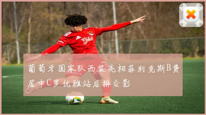葡萄牙国家队西装亮相菲利克斯B费居中C罗优雅站后排合影