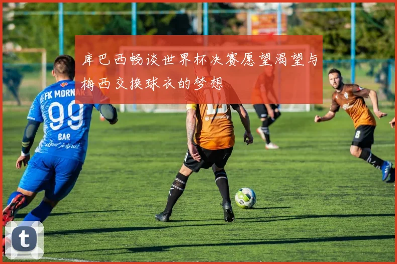 库巴西畅谈世界杯决赛愿望渴望与梅西交换球衣的梦想