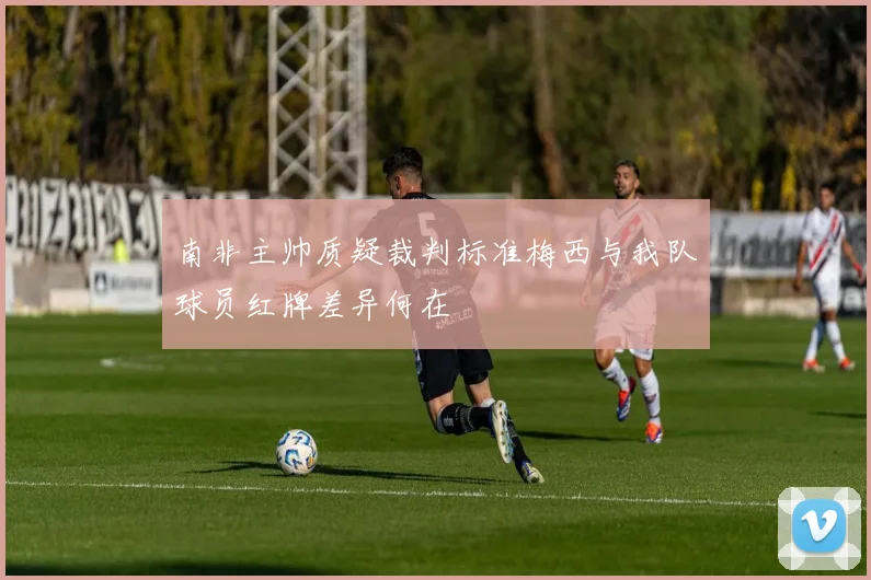 南非主帅质疑裁判标准梅西与我队球员红牌差异何在