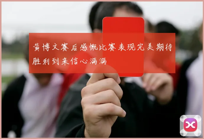 黄博文赛后感慨比赛表现完美期待胜利到来信心满满